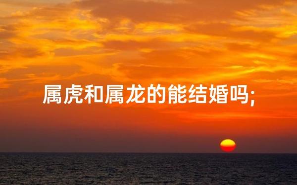 属虎和属龙结婚好吗-龙和虎能结婚吗 属虎和属龙结婚好吗-龙和虎能结婚吗